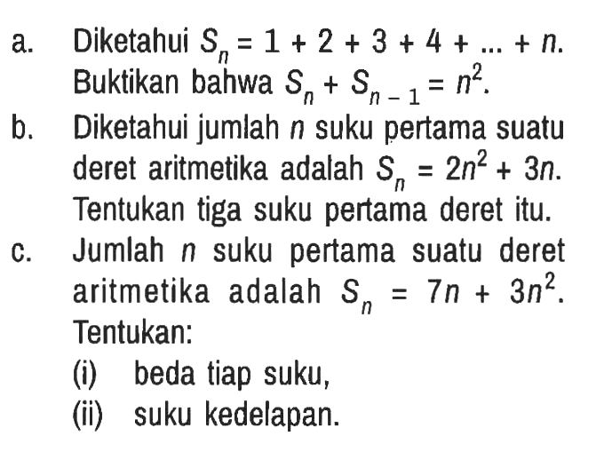 a. Diketahui Sn = 1+2+3+4+...+n. Buktikan bahwa Sn + S(n-1) = n^2.
b. Diketahui jumlah n suku pertama suatu deret aritmetika adalah Sn = 2n^2 + 3n. Tentukan tiga suku pertama deret itu.
c. Jumlah n suku pertama suatu deret aritmetika adalah Sn = 7n + 3n^2. Tentukan:
(i) beda tiap suku,
(ii) suku kedelapan.