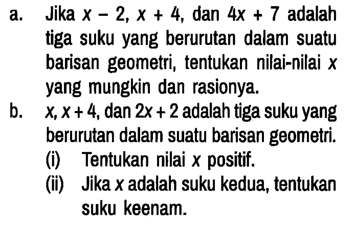 a. Jika x - 2, x + 4, dan 4x + 7 adalah tiga suku yang berurutan dalam suatu barisan geometri, tentukan nilai-nilai x yang mungkin dan rasionya.
b. x, x + 4, dan 2x + 2 adalah tiga suku yang berurutan dalam suatu barisan geometri.
(i) Tentukan nilai x positif.
(ii) Jika x adalah suku kedua, tentukan suku keenam.