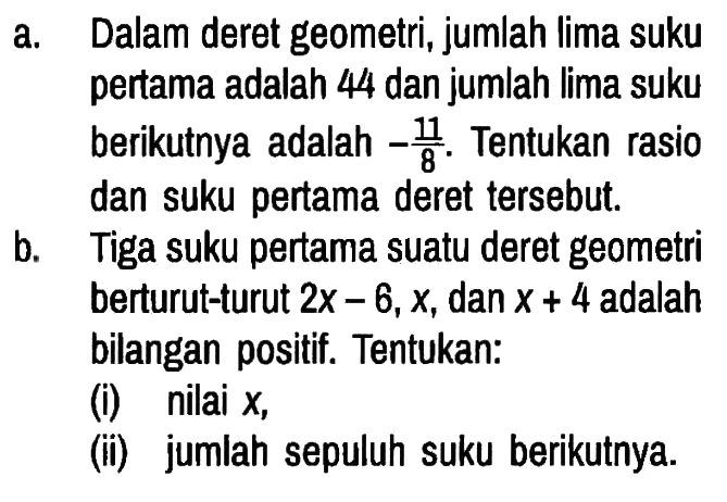 a. Dalam deret geometri, jumlah lima suku pertama adalah 44 dan jumlah lima suku berikutnya adalah -11/8. Tentukan rasio dan suku pertama deret tersebut.
b. Tiga suku pertama suatu deret geometri berturut-turut 2x-6, x, dan x+4 adalah bilangan positif. Tentukan:
(i) nilai x,
(ii) jumlah sepuluh suku berikutnya. 