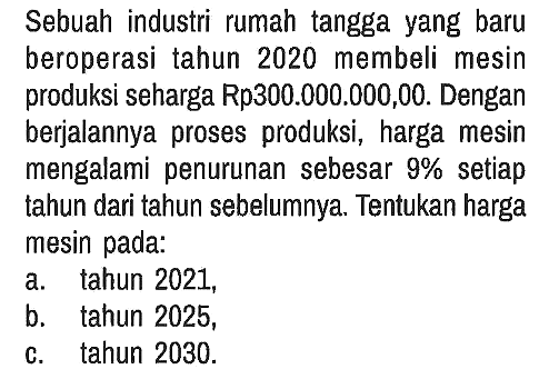 Sebuah industri rumah tangga yang baru beroperasi tahun 2020 membeli mesin produksi seharga Rp300.000.000,00. Dengan berjalannya proses produksi, harga mesin mengalami penurunan sebesar 9 % setiap tahun dari tahun sebelumnya. Tentukan harga mesin pada:
a. tahun 2021,
b. tahun 2025,
c. tahun 2030 .