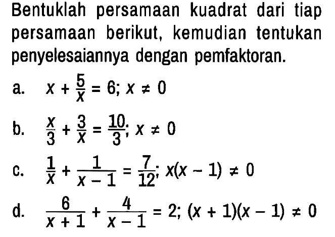 Bentuklah persamaan kuadrat dari tiap persamaan berikut, kemudian tentukan penyelesaiannya dengan pemfaktoran.
a.  x + 5/x = 6 ; x =/= 0 
b.  x/3 + 3/x = 10/3 ; x =/= 0 
c.  1/x + 1/(x - 1) = 7/12 ; x(x - 1) =/= 0 
d.  6/(x + 1) + 4/(x - 1) = 2 ; (x + 1)(x - 1) =/= 0