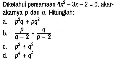 Diketahui persamaan 4x^2 - 3x - 2=0, akar - akarnya p dan q. Hitunglah:
a. p^2 q + p q^2 b. p/(q - 2) + q/(p - 2) c. p^3 + q^3 d. p^4 + q^4 