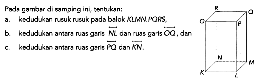 Pada gambar di samping ini, tentukan:
a. kedudukan rusuk rusuk pada balok KLMN.PQRS,
b. kedudukan antara ruas garis NL dan ruas garis OQ, dan
c. kedudukan antara ruas garis PQ dan KN.
R Q O P N M K L 