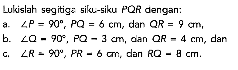 Lukislah segitiga siku-siku PQR dengan:
a. sudut P = 90, PQ = 6 cm, dan QR = 9 cm,
b. sudut Q = 90, PQ = 3 cm, dan QR = 4 cm, dan
c. sudut R = 90, PR = 6 cm, dan RQ = 8 cm.