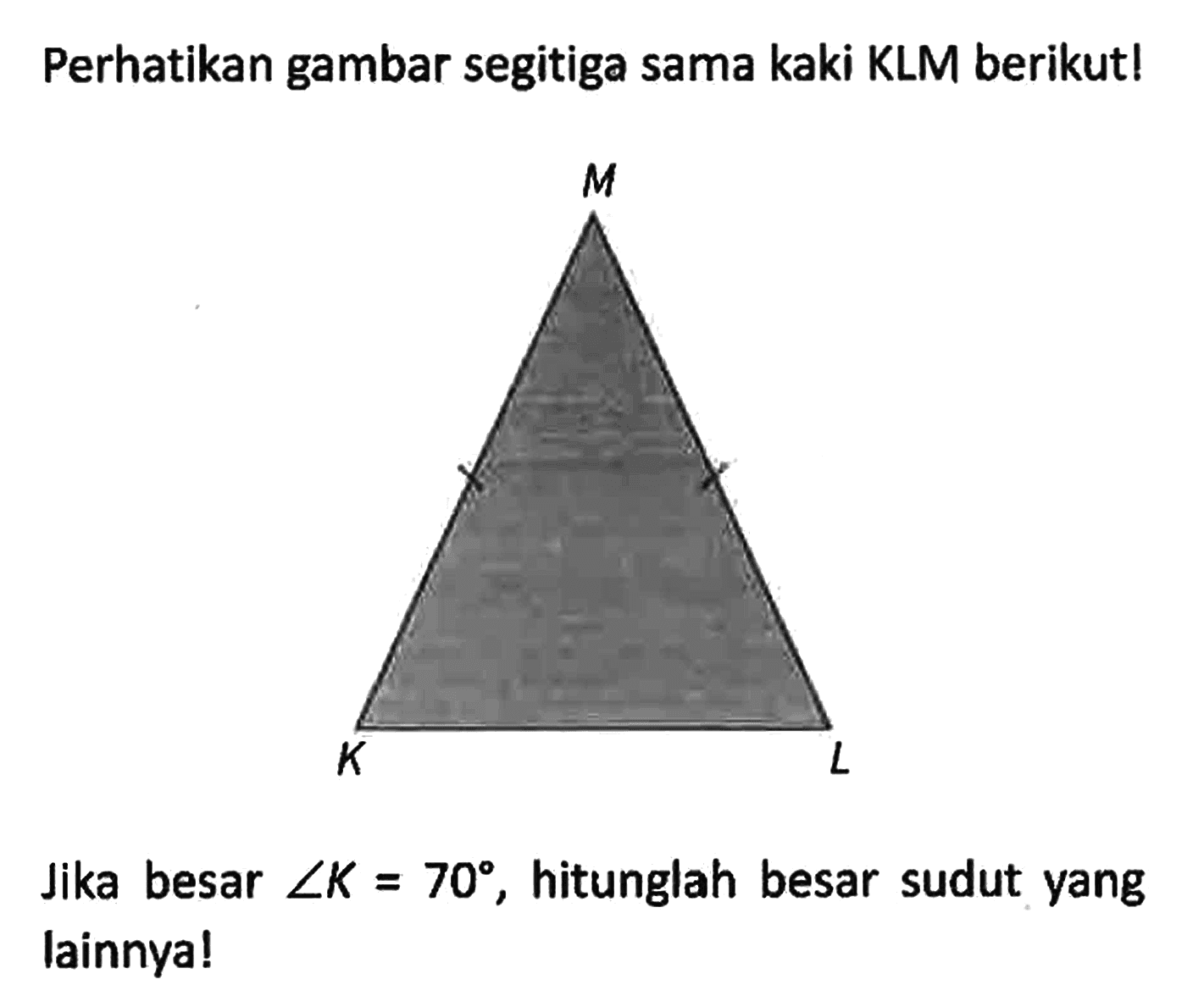 Perhatikan gambar segitiga sama kaki KLM berikut! K L M
Jika besar sudut K = 70, hitunglah besar sudut yang lainnya!