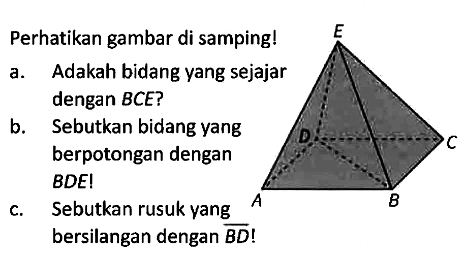 Perhatikan gambar di samping!
E A B C D
a. Adakah bidang yang sejajar dengan BCE?
b. Sebutkan bidang yang berpotongan dengan BDE!
c. Sebutkan rusuk yang bersilangan dengan BD!
