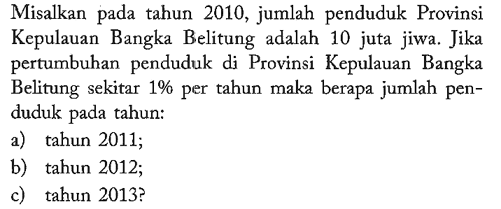 Misalkan pada tahun 2010, jumlah penduduk Provinsi Kepulauan Bangka Bielitung adalah 10 juta jiwa. Jika pertumbuhan penduduk di Provinsi Kepulauan Bangka Belitung sekitar 1% per tahun maka berapa jumlah penduduk pada tahun:
a) tahun 2011;
b) tahun 2012;
c) tahun 2013?
