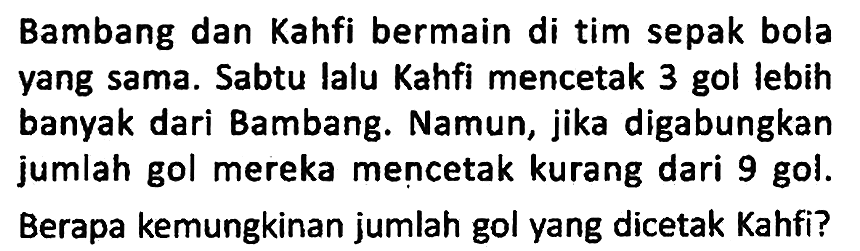 Bambang dan Kahfi bermain di tim sepak bola yang sama. Sabtu lalu Kahfi mencetak 3 gol lebih banyak dari Bambang. Namun, jika digabungkan jumlah gol mereka mencetak kurang dari 9 gol.
Berapa kemungkinan jumlah gol yang dicetak Kahfi?
