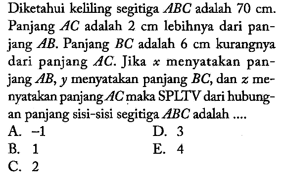 Diketahui keliling segitiga ABC adalah 70 cm. Panjang AC adalah 2 cm lebihnya dari panjang AB. Panjang BC adalah 6 cm kurangnya dari panjang AC. Jika x menyatakan panjang AB, y menyatakan panjang BC, dan z menyatakan panjang AC maka SPLTV dari hubungan panjang sisi-sisi segitiga ABC adalah ....