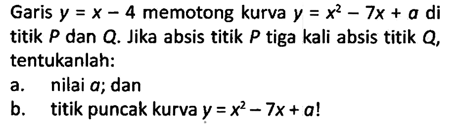 Garis y=x - 4 memotong kurva y=x^2 - 7x + a di titik P dan Q. Jika absis titik P tiga kali absis titik Q, tentukanlah:
a. nilai a; dan
b. titik puncak kurva y=x^2 - 7x + a! 