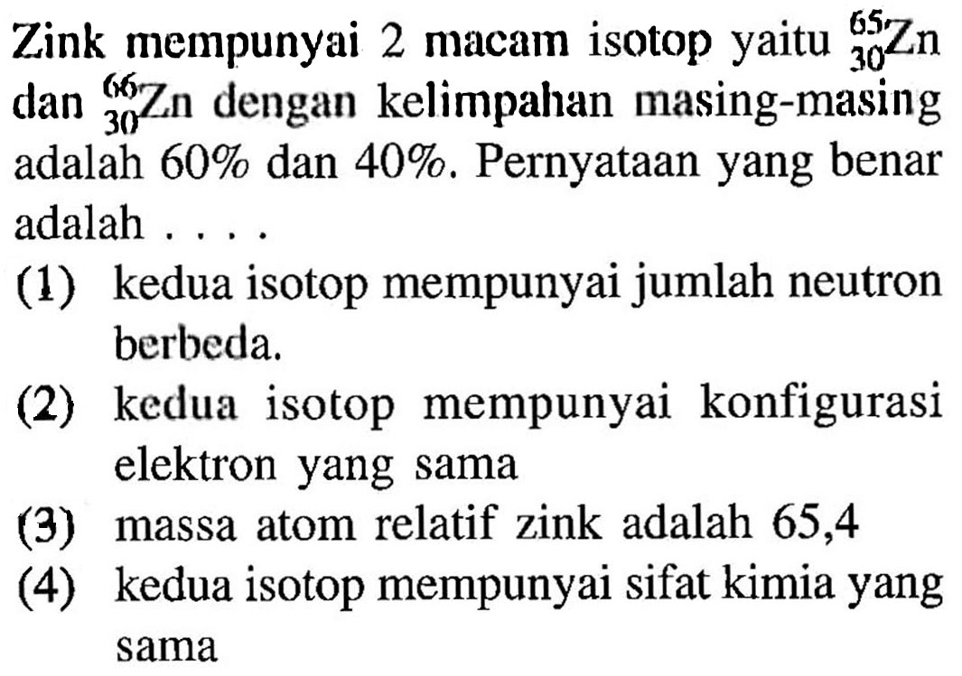 Zink mempunyai 2 macam isotop yaitu 65 30 Zn dan 66 30 Zn dengan kelimpahan masing-masing adalah 60% dan 40 %. Pernyataan yang benar adalah .....
