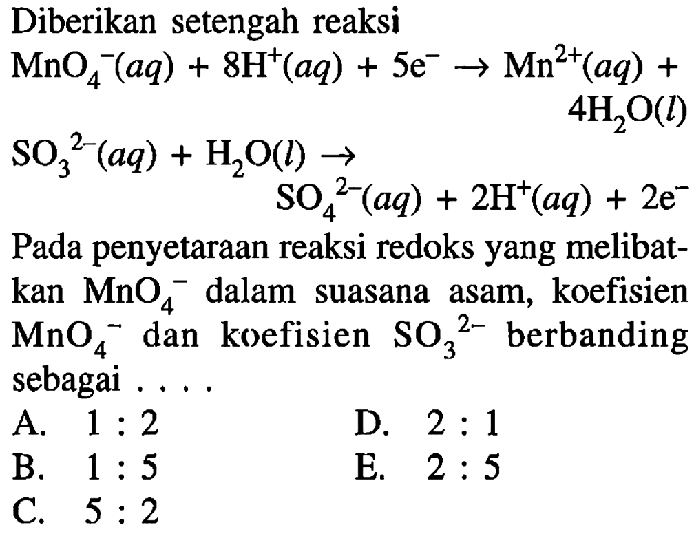 Diberikan setengah reaksiMnO4^-(aq)+8H^+(aq)+5e^- -> Mn^(2+)(aq)+4H2O(l)SO3^(2-)(aq)+H2O(l)->SO4^(2-)(aq)+2H^+(aq)+2e^-Pada penyetaraan reaksi redoks yang melibatkan  MnO4/ ^- dalam suasana asam, koefisien  MnO4^- dan koefisien  SO3/ ^2-  berbanding sebagai .... 