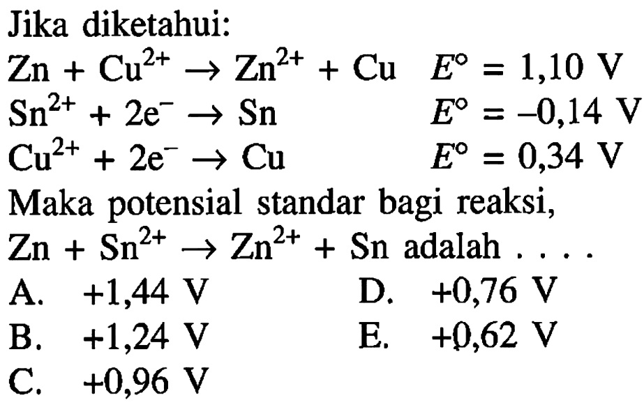 Jika diketahui:Zn+Cu^(2+)->Zn^(2+)+Cu E=1,10 V Sn^(2+)+2 e^- ->Sn E=-0,14 V Cu^(2+)+2 e^- ->Cu E=0,34 VMaka potensial standar bagi reaksi, Zn+Sn^(2+)->Zn^(2+)+Sn adalah  ... 