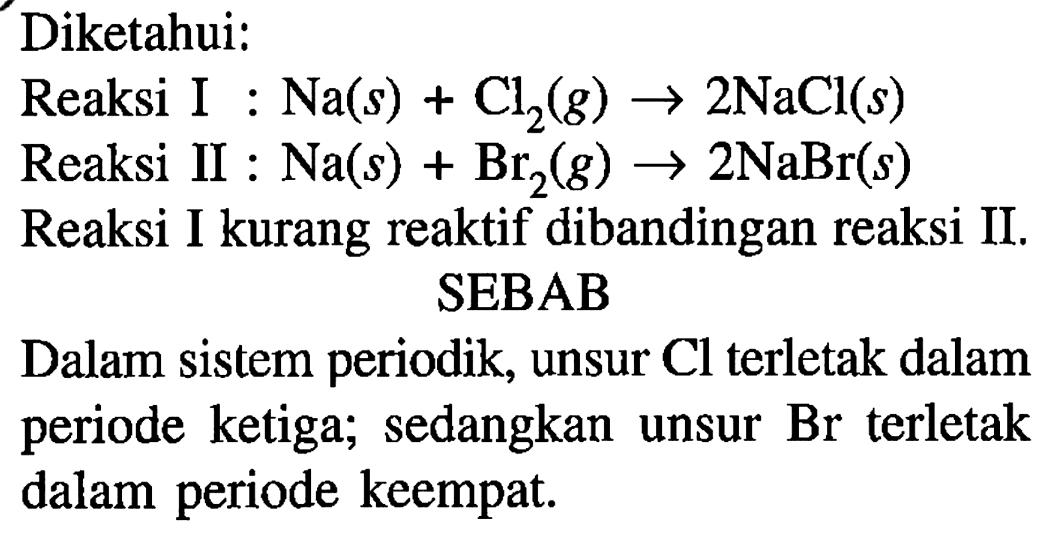 Diketahui: 
Reaksi I : Na(s) + Cl2(g) - > 2NaCl (s)
Reaksi II : Na(s) + Br2(g) - > 2NaBr(s)
Reaksi I kurang reaktif dibandingkan reaksi II. 
SEBAB 
Dalam sistem periodik, unsur Cl terletak dalam periode ketiga; sedangkan unsur Br terletak dalam periode keempat.