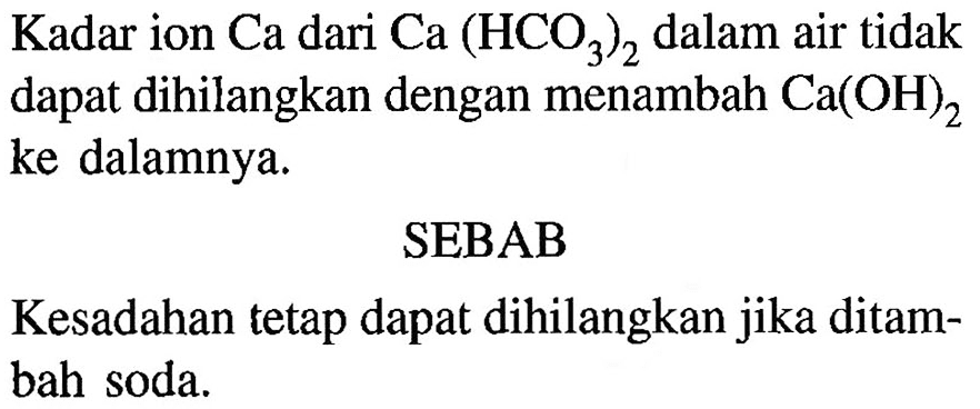 Kadar ion Ca dari Ca(HCO3)2 dalam air tidak dapat dihilangkan dengan menambah Ca(OH)2 ke dalamnya.
SEBAB
Kesadahan tetap dapat dihilangkan jika ditambah soda.