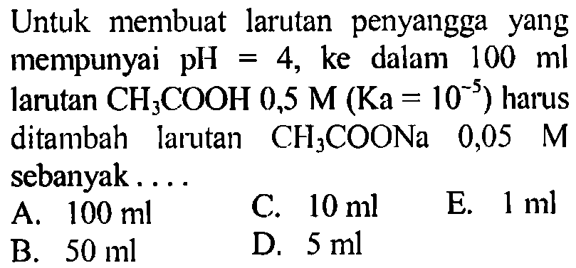 Untuk membuat larutan penyangga yang mempunyai pH  =4 , ke dalam  100 ml  larutan  CH_(3) COOH 0,5 M(Ka=10^(-5))  harus ditambah larutan  CH_(3) COONa 0,05  M  sebanyak ....
A.  100 ml 
C.  10 ml 
E.  1 ml 
B.  50 ml 
D.  5 ml 