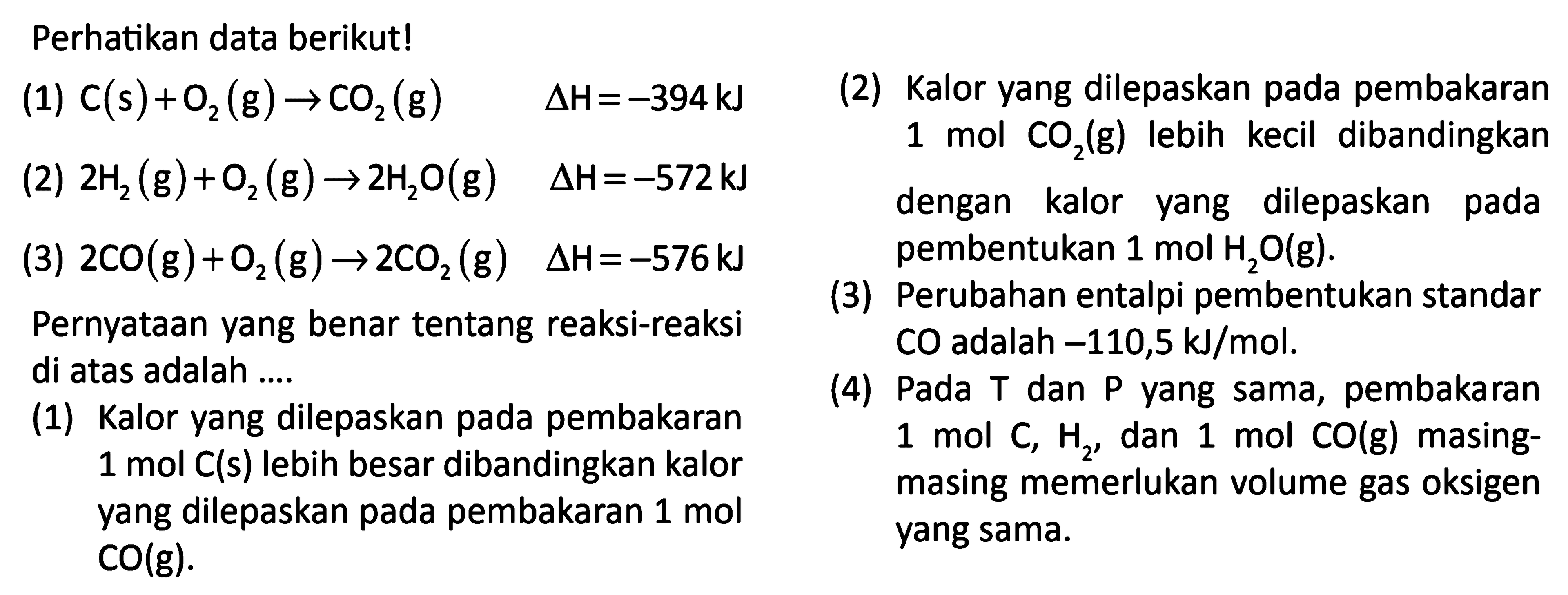 Perhatikan data berikut! (1) C (s) + O2 (g) -> CO2 (g) delta H= -394 kJ (2) 2 H2 (g) + O2 (g) -> 2 H2O (g) delta H=-572 kJ (3) 2 CO (g)+ O2 (g) -> 2 CO2 (g) delta H=-576 kJ 
Pernyataan yang benar tentang reaksi-reaksi  di atas adalah  
(1) Kalor vang dilepaskan pada pembakaran 1 mol C (s) lebih besar dibandingkan kalor yang dilepaskan pada pembakaran 1 mol CO(g).
(2) Kalor yang dilepaskan pada pembakaran 1 mol CO2(g) lebih kecil dibandingkan dengan kalor dilepaskan pada yang pembentukan 1 mol H2O (g) 
(3) Perubahan entalpi pembentukan standar CO adalah -110,5 kJ/mol. 
(4) Pada T dan P yang sama, pembakaran mol C, H2, dan 1 mol CO (g) masing-masing memerlukan volume gas oksigen yang sama. 