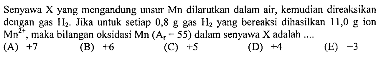Senyawa X yang mengandung unsur Mn dilarutkan dalam air, kemudian direaksikan dengan gas H2. Jika untuk setiap  0,8 g  gas H2 yang bereaksi dihasilkan 11,0 g ion  Mn^(2+) , maka bilangan oksidasi  Mn(Ar = 55)  dalam senyawa  X  adalah  ... . 

