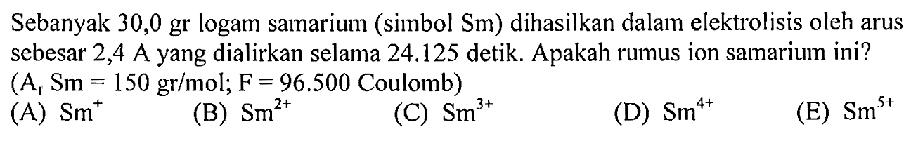 Sebanyak 30,0 gr logam samarium (simbol Sm) dihasilkan dalam elektrolisis oleh arus sebesar 2,4 A yang dialirkan selama 24.125 detik. Apakah rumus ion samarium ini? (A1 Sm=150 gr/mol;F=96.500 Coulomb) 