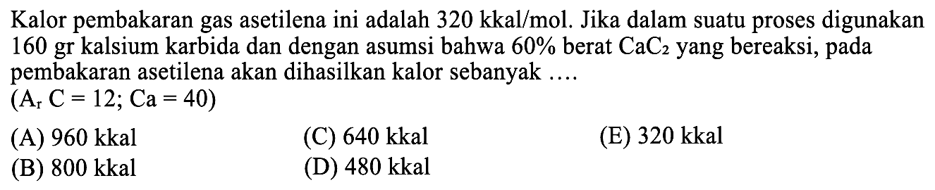 Kalor pembakaran gas asetilena ini adalah  320 kkal / mol . Jika dalam suatu proses digunakan 160 gr kalsium karbida dan dengan asumsi bahwa  60 %  berat  CaC_(2)  yang bereaksi, pada pembakaran asetilena akan dihasilkan kalor sebanyak ....
 (A_(r) C=12 ; Ca=40) 
(A)  960 kkal 
(C)  640 kkal 
(E)  320 kkal 
(B)  800 kkal 
(D)  480 kkal 