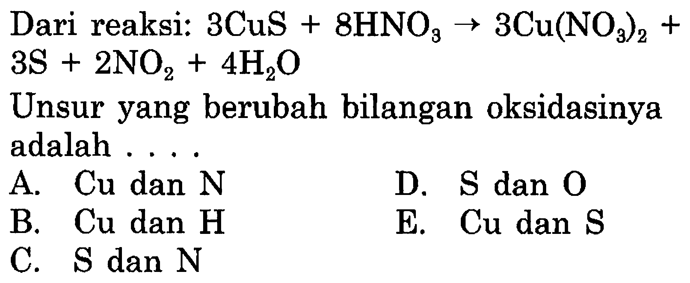 Dari reaksi: 3 CuS + 8 HNO3 -> 3 Cu(NO3)2 + 3 S + 2 NO2 + 4 H2O 
Unsur yang berubah bilangan oksidasinya adalah 
A. Cu dan N D. S dan O B. Cu dan H E. Cu dan S C. S dan N