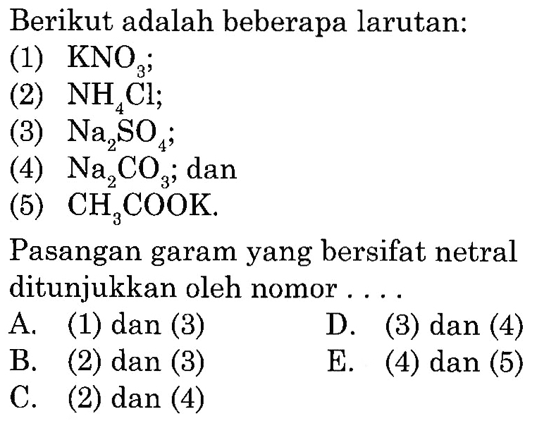 Berikut adalah beberapa larutan:
(1) KNO3;
(2) NH4Cl;
(3) Na2SO4;
(4) Na2CO3 ;  dan
(5) CH3COOK.
Pasangan garam yang bersifat netral ditunjukkan oleh nomor....
A. (1) dan (3)
B. (2) dan (3)
D. (3) dan (4)
C. (2) dan (4)
E. (4) dan (5)
