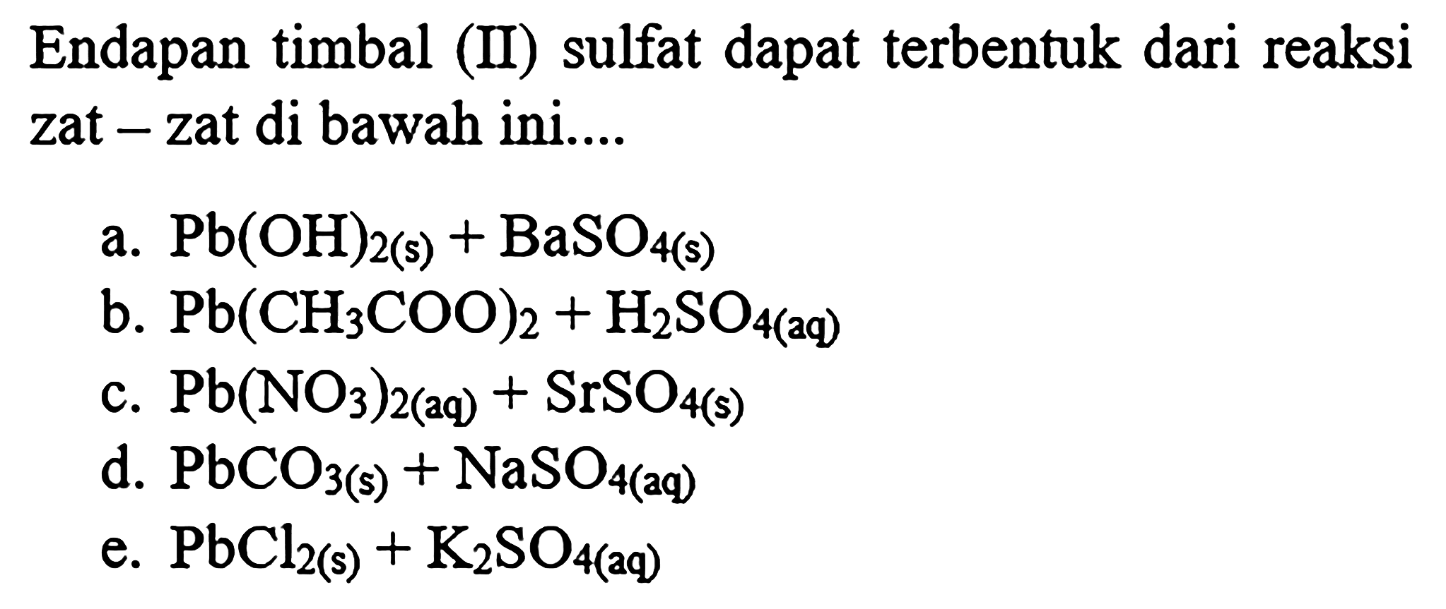 Endapan timbal (II) sulfat dapat terbentuk dari reaksi zat - zat di bawah ini....
a. Pb(OH)2(s)+BaSO4(s)
b. Pb(CH3 COO)2+H2 SO4(2 q)
c. Pb(NO3)2(aq)+SrSO4(s)
d. PbCO3(s)+NaSO4(a q)
e. PbCl2 (s)  +K2 SO4   (aq) 