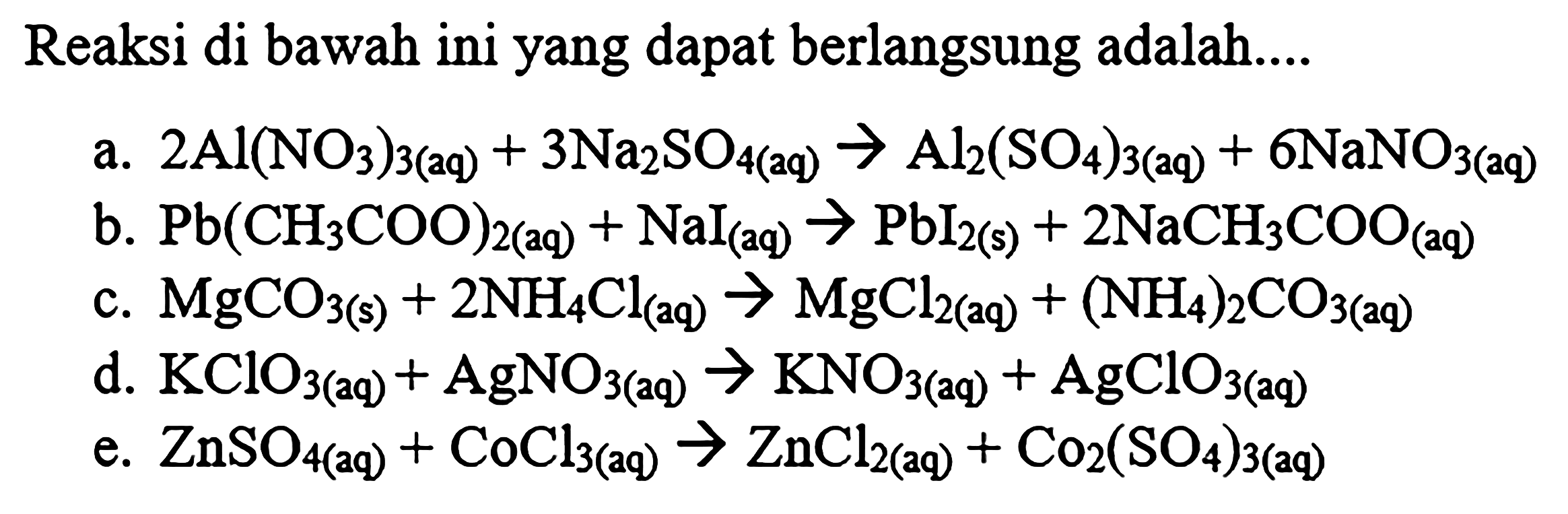 Reaksi di bawah ini yang dapat berlangsung adalah....
a.  2 Al(NO3)3(2 q)+3 Na2 SO4(2 q) -> Al2(SO4)3(a q)+6 NaNO3(a q)
b. Pb(CH3 COO)2(aq)+NaI(aq) -> PbI2(s)+2 NaCH3 COO(aq)
c. MgCO3(s)+2 NH4 Cl(aq) -> MgCl2(aq)+(NH4)2 CO3(aq)
d. KClO3   (aq) +AgNO3   (aq)  -> KNO3   (aq) +AgClO3   (aq) 
e. ZnSO4(aq)+CoCl3(aq) -> ZnCl2(aq)+Co2(SO4)3(aq)