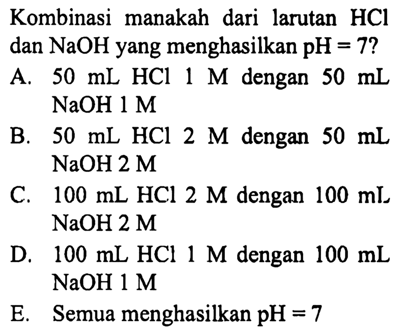 Kombinasi manakah dari larutan  HCl  dan  NaOH  yang menghasilkan  pH=7  ?
A.  50 mL HCl 1 M  dengan  50 mL   NaOH 1 M 
B.  50 mL HCl 2 M  dengan  50 mL   NaOH 2 M 
C.  100 mL HCl 2 M  dengan  100 mI   NaOH 2 M 
D.  100 mL HCl 1 M  dengan  100 mL   NaOH 1 M 
E. Semua menghasilkan pH = 7