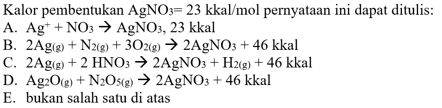Kalor pembentukan  AgNO3=23 kkal/mol  pernyataan ini dapat ditulis: A. Ag^+ +NO3 -> AgNO3, 23 kkal B. 2Ag (g)+N2 (g)+3O2 (g) -> 2 AgNO3 +46 kkal C. 2Ag (g)+2HNO3 -> 2 AgNO3+H2 (g)+46 kkal D. Ag2O (g)+N2O5 (g) -> 2 AgNO3+46 kkal E. bukan salah satu di atas