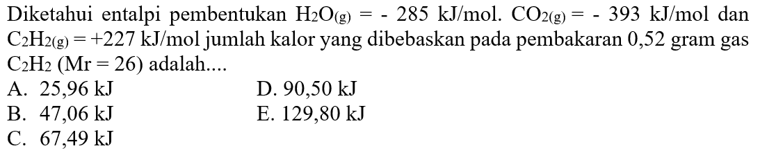 Diketahui entalpi pembentukan H2O(g)=-285 kJ/mol. CO2(g)=-393 kJ/mol dan C2H2(g)=+227 kJ/mol jumlah kalor yang dibebaskan pada pembakaran 0,52 gram gas C2H2(Mr=26) adalah....