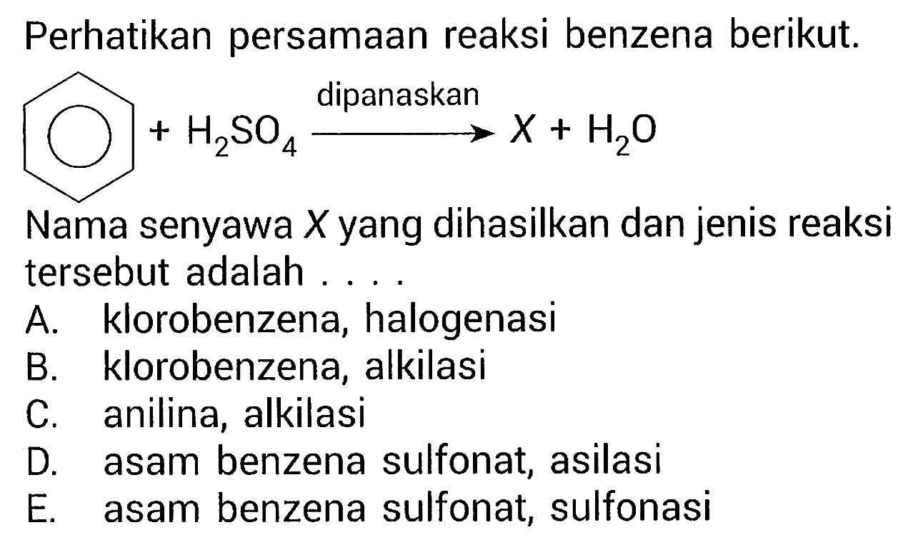 Perhatikan persamaan reaksi benzena berikut.
(bigodot)  +H2SO4 stackrel{ { dipanaskan ))/(-->) X+H2O 
Nama senyawa  X  yang dihasilkan dan jenis reaksi tersebut adalah ....
A. klorobenzena, halogenasi
B. klorobenzena, alkilasi
C. anilina, alkilasi
D. asam benzena sulfonat, asilasi
E. asam benzena sulfonat, sulfonasi