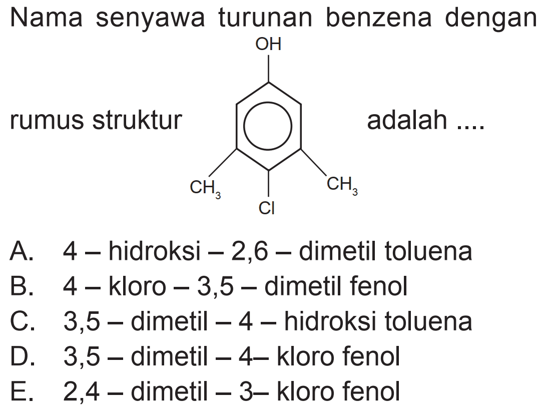 Nama senyawa turunan benzena dengan
rumus struktur OH - Benzena - CH3 - Cl - CH3 adalah ....
A.  4-  hidroksi - 2,6-dimetil toluena
B.  4-  kloro - 3,5-dimetil fenol
C. 3,5-dimetil - 4-hidroksi toluena
D. 3,5-dimetil - 4- kloro fenol
E.   2,4-  dimetil  -3-  kloro fenol