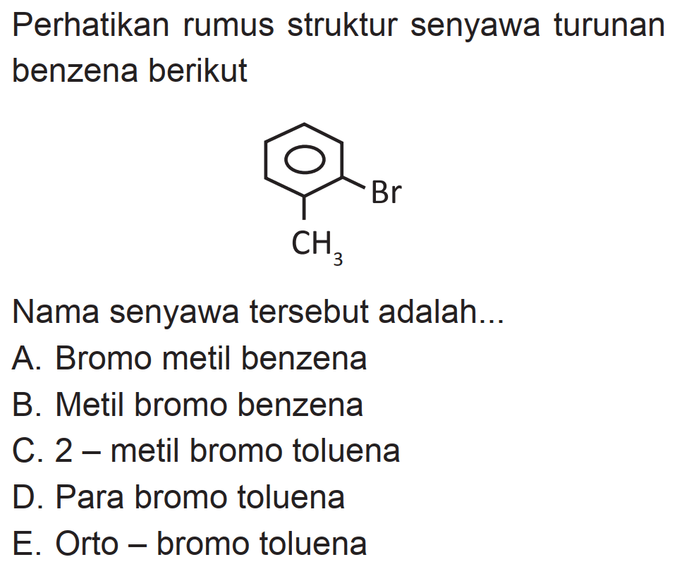 Perhatikan rumus struktur senyawa turunan benzena berikut
Br CH3
Nama senyawa tersebut adalah...
A. Bromo metil benzena
B. Metil bromo benzena
C. 2 - metil bromo toluena
D. Para bromo toluena
E. Orto - bromo toluena