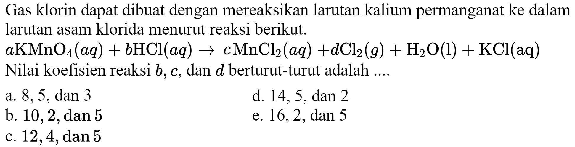 Gas klorin dapat dibuat dengan mereaksikan larutan kalium permanganat ke dalam larutan asam klorida menurut reaksi berikut.
 a KMnO_(4)(a q)+b HCl(a q) -> c MnCl_(2)(a q)+d Cl_(2)(g)+H_(2) O(l)+KCl(aq)  Nilai koefisien reaksi  b, c , dan  d  berturut-turut adalah ....
a.  8,5, dan 3 
d.  14,5, dan 2 
b.  10,2, dan 5 
e.  16,2, dan 5 
c.  12,4, dan 5 