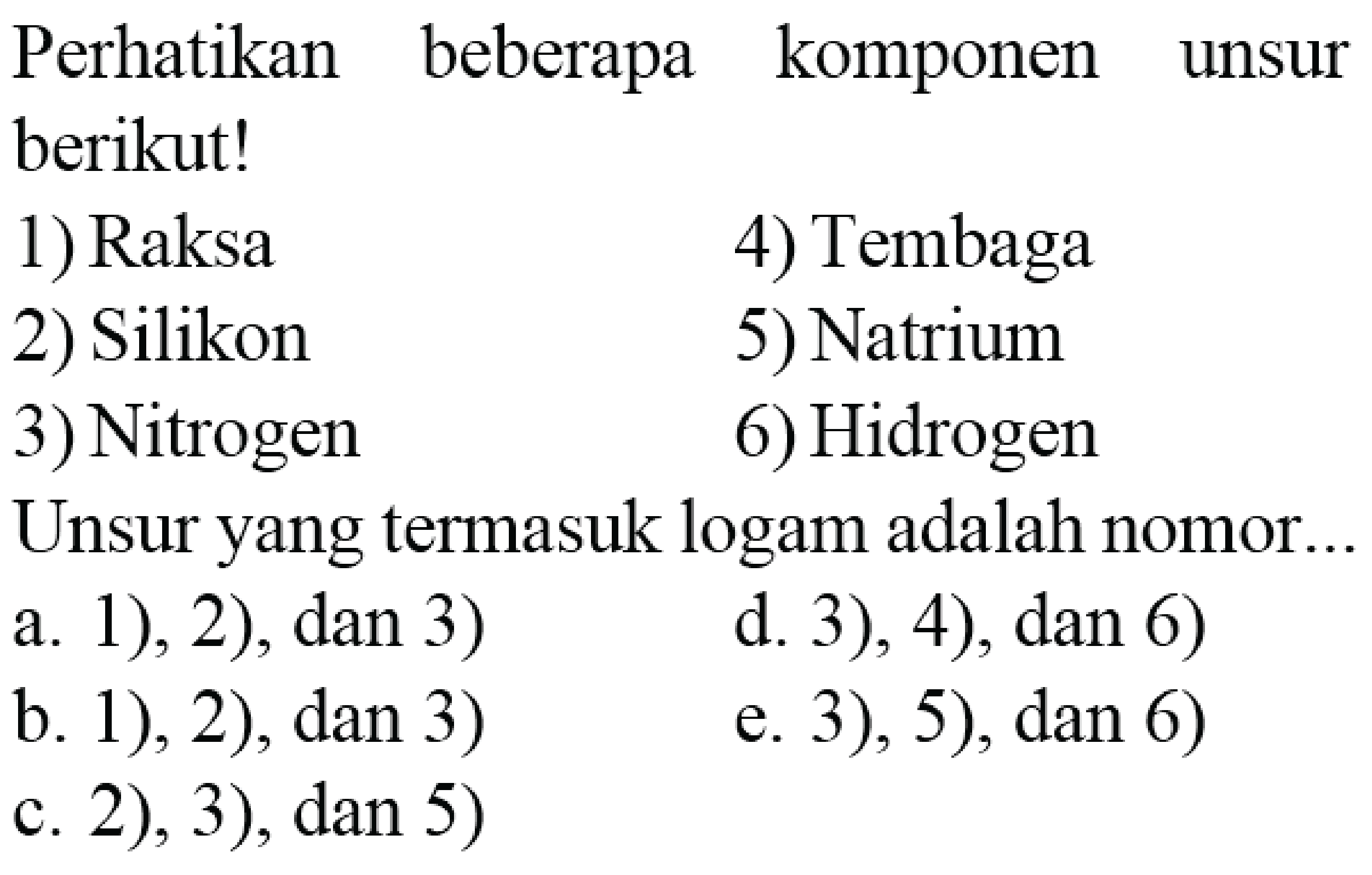 Perhatikan beberapa komponen unsur berikut!
1) Raksa
4) Tembaga
2) Silikon
5) Natrium
3) Nitrogen
6) Hidrogen
Unsur yang termasuk logam adalah nomor...
a. 1), 2), dan 3)
d. 3), 4), dan 6)
b. 1), 2), dan 3)
e. 3), 5), dan 6)
c. 2), 3), dan 5)