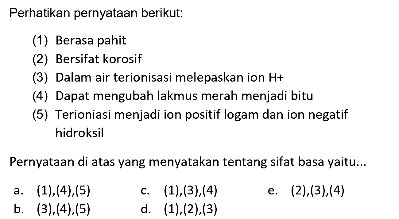 Perhatikan pernyataan berikut:
(1) Berasa pahit
(2) Bersifat korosif
(3) Dalam air terionisasi melepaskan ion  H+ 
(4) Dapat mengubah lakmus merah menjadi bitu
(5) Terioniasi menjadi ion positif logam dan ion negatif hidroksil
Pernyataan di atas yang menyatakan tentang sifat basa yaitu...
a.  (1),(4),(5) 
C.  (1),(3),(4) 
e.  (2),(3),(4) 
b.  (3),(4),(5) 
d.  (1),(2),(3) 