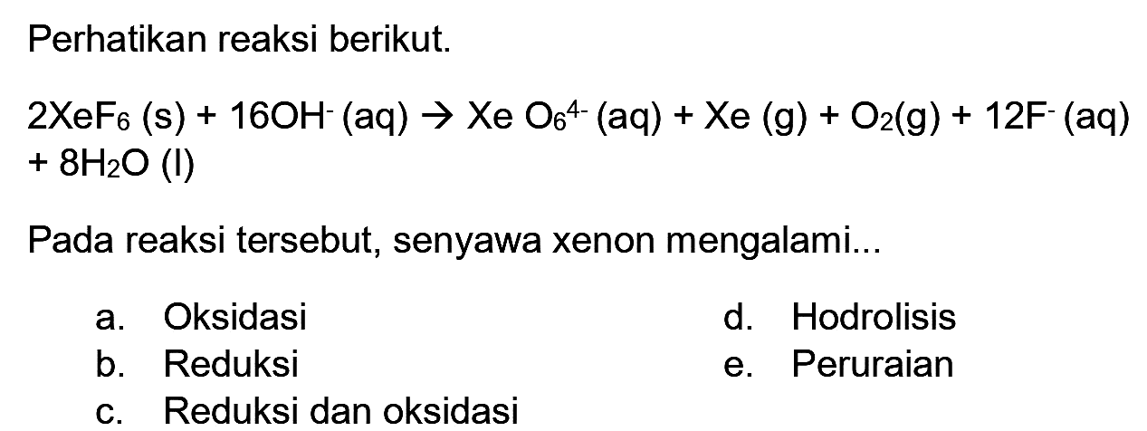 Perhatikan reaksi berikut.


2 XeF_(6)(~s)+16 OH^(-)(aq) -> Xe O_(6)^(4-)(aq)+Xe(g)+O_(2)(~g)+12 ~F^(-)(aq) 
+8 H_(2) O(I)


Pada reaksi tersebut, senyawa xenon mengalami...
a. Oksidasi
d. Hodrolisis
b. Reduksi
e. Peruraian
c. Reduksi dan oksidasi