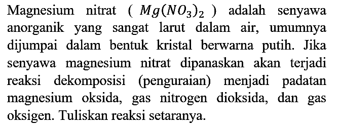 Magnesium nitrat (Mg(NO3)2) adalah senyawa anorganik yang sangat larut dalam air, umumnya dijumpai dalam bentuk kristal berwarna putih. Jika senyawa magnesium nitrat dipanaskan akan terjadi reaksi dekomposisi (penguraian) menjadi padatan magnesium oksida, gas nitrogen dioksida, dan gas oksigen. Tuliskan reaksi setaranya.