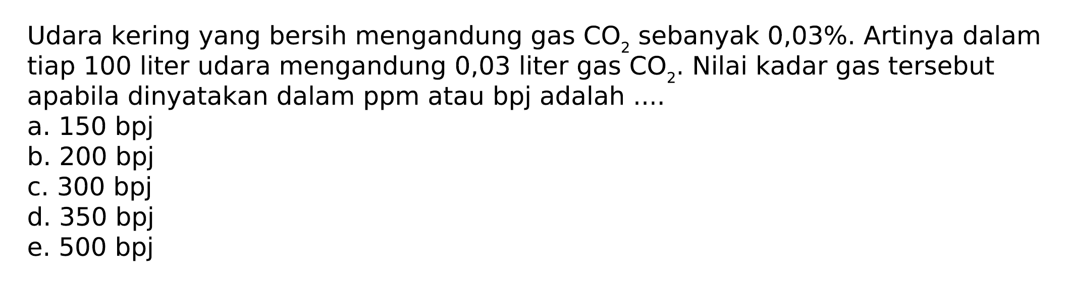Udara kering yang bersih mengandung gas CO2 sebanyak 0,03 %. Artinya dalam tiap 100 liter udara mengandung 0,03 liter gas CO2. Nilai kadar gas tersebut apabila dinyatakan dalam ppm atau bpj adalah....
