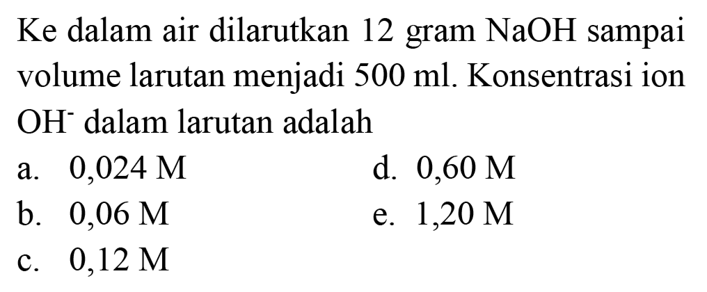 Ke dalam air dilarutkan 12 gram  NaOH  sampai volume larutan menjadi  500 ml . Konsentrasi ion  OH^(-) dalam larutan adalah
a.  0,024 M 
d.  0,60 M 
b.  0,06 M 
e.  1,20 M 
c.  0,12 M 