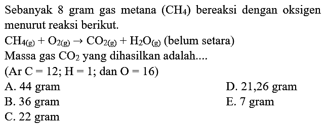 Sebanyak 8 gram gas metana  (CH_(4))  bereaksi dengan oksigen menurut reaksi berikut.
 CH_(4(~g))+O_(2(~g)) -> CO_(2(~g))+H_(2) O_((g))  (belum setara)
Massa gas  CO_(2)  yang dihasilkan adalah....
 (Ar  C=12 ; H=1 ; dan  O=16) 
A. 44 gram
D. 21,26 gram
B. 36 gram
E. 7 gram
C.  22 gram 