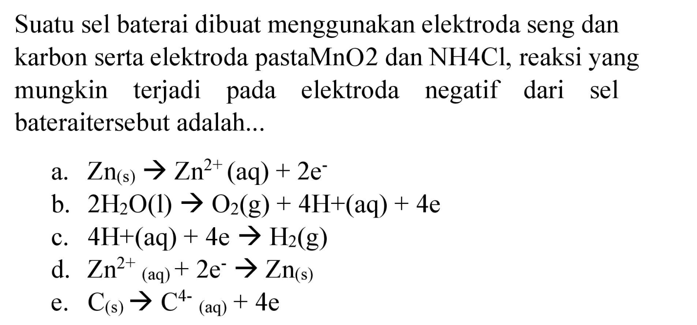 Suatu sel baterai dibuat menggunakan elektroda seng dan karbon serta elektroda pastaMnO2 dan NH4Cl, reaksi yang mungkin terjadi pada elektroda negatif dari sel bateraitersebut adalah...
a.  Zn_((s)) -> Zn^(2+)(aq)+2 e^(-) 
b.  2 H_(2) O(l) -> O_(2)(g)+4 H+(aq)+4 e 
c.  4 H+(aq)+4 e -> H_(2)(g) 
d.  Zn^(2+)(aq)+2 e^(-) -> Zn_((s)) 
e.  C_((s)) -> C^(4-)/( )_((aq))+4 e 
