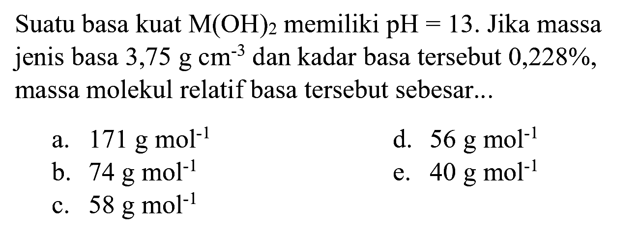 Suatu basa kuat  M(OH)2  memiliki  pH=13 . Jika massa jenis basa 3,75  g cm^(-3)  dan kadar basa tersebut  0,228 % , massa molekul relatif basa tersebut sebesar...
