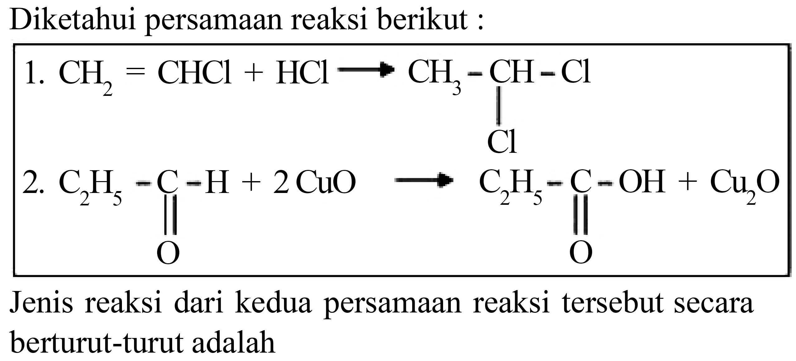 Diketahui persamaan reaksi berikut :
1. CH2=CHCl + HCl - > CH3 - CH - Cl Cl 2. C2H5 - C - H O + 2 CuO - > C2H5 - C - OH O + Cu2O Jenis reaksi dari kedua persamaan reaksi tersebut secara berturut-turut adalah 