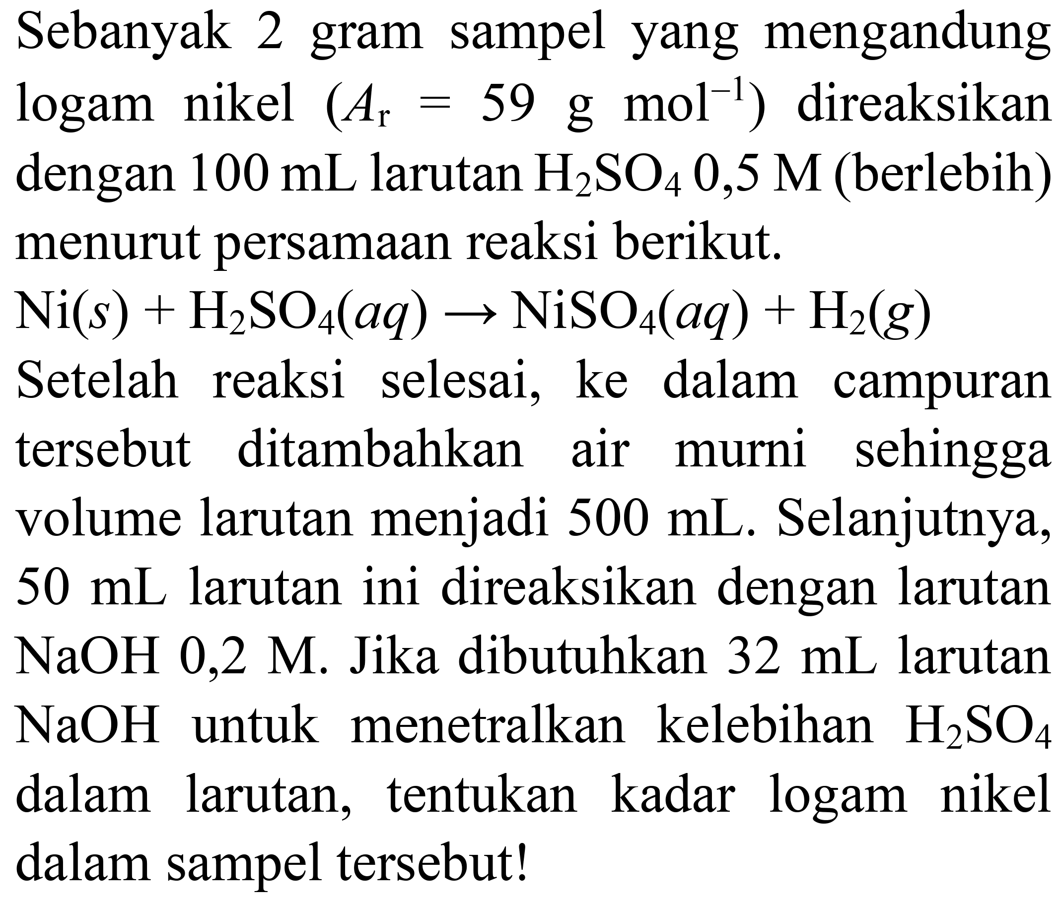 Sebanyak 2 gram sampel yang mengandung logam nikel (Ar = 59 g mol^(-1)) direaksikan dengan 100 mL larutan H2SO4 0,5 M (berlebih) menurut persamaan reaksi berikut. Ni (s) + H2SO4 (aq) -> NiSO4 (aq) + H2 (g) Setelah reaksi selesai, ke dalam campuran tersebut ditambahkan air murni sehingga volume larutan menjadi 500 mL. Selanjutnya, 50 mL larutan ini direaksikan dengan larutan NaOH 0,2 M. Jika dibutuhkan 32 mL larutan NaOH untuk menetralkan kelebihan H2SO4 dalam larutan, tentukan kadar logam nikel dalam sampel tersebut!