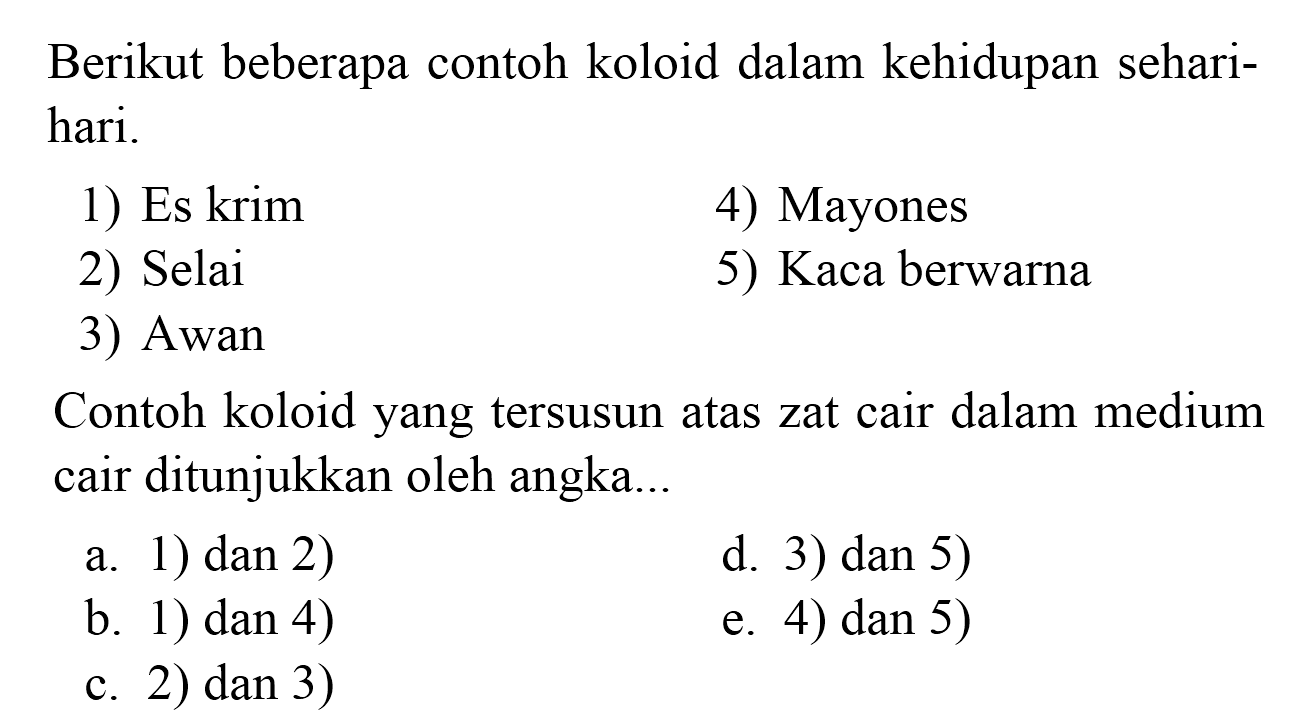 Berikut beberapa contoh koloid dalam kehidupan seharihari.
1) Es krim
4) Mayones
2) Selai
5) Kaca berwarna
3) Awan
Contoh koloid yang tersusun atas zat cair dalam medium cair ditunjukkan oleh angka...
a. 1) dan 2)
d. 3) dan 5)
b. 1) dan 4)
e. 4) dan 5)
c. 2) dan 3)