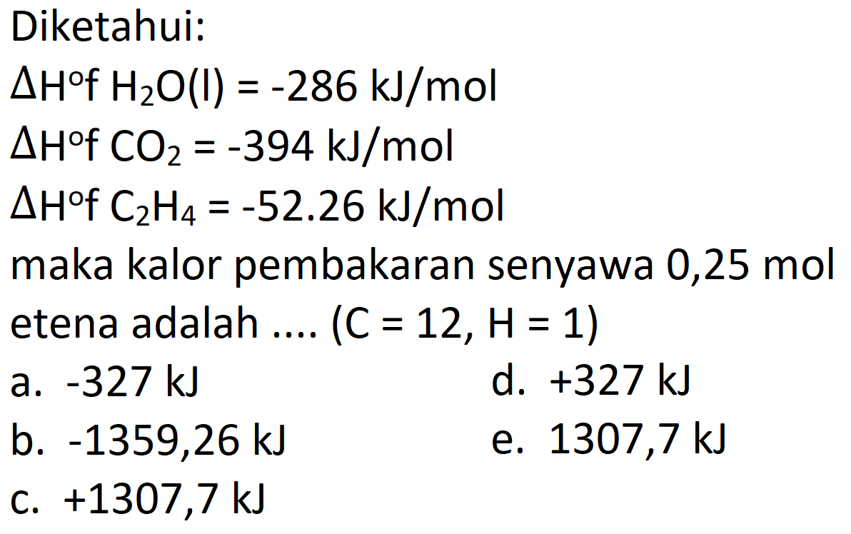 Diketahui:
 Delta H{ ) H_(2) O(l)=-286 ~kJ / mol 
 Delta H COO_(2)=-394 ~kJ / mol 
 Delta H f  C_(2) H_(4)=-52.26 ~kJ / mol 
maka kalor pembakaran senyawa 0,25 mol etena adalah .... (  C=12, H=1)