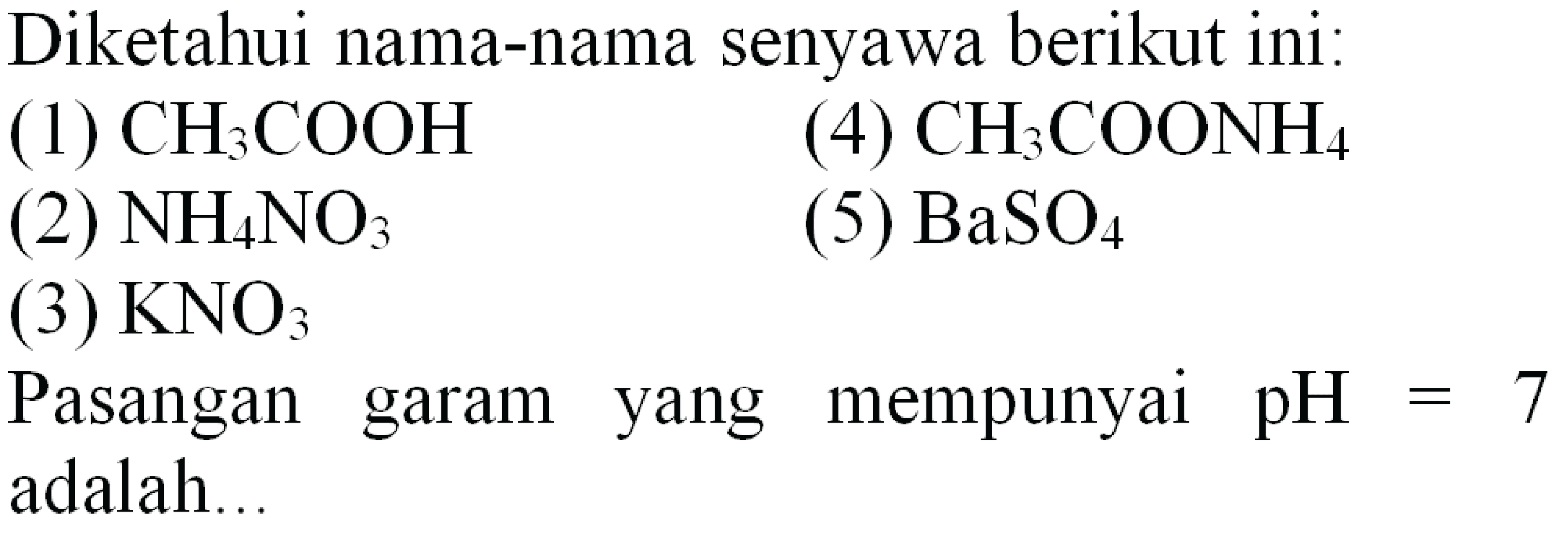 Diketahui nama-nama senyawa berikut ini:
(1)  CH3 COOH 
(4)  CH3 COONH4 
(2)  NH4 NO3 
(5)  BaSO4 
(3)  KNO3 
Pasangan garam yang mempunyai  pH=7  adalah...
