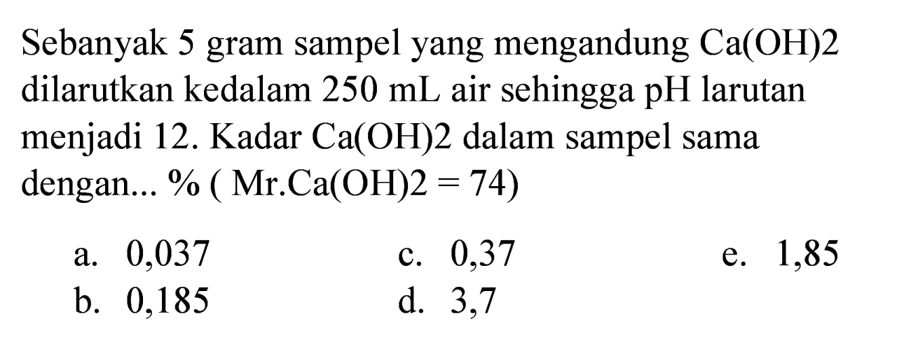 Sebanyak 5 gram sampel yang mengandung  Ca(OH) 2  dilarutkan kedalam  250 ~mL  air sehingga  pH  larutan menjadi 12. Kadar  Ca(OH) 2  dalam sampel sama dengan... %  (Mr . Ca(OH) 2=74) 
a. 0,037
c. 0,37
e. 1,85
b. 0,185
d. 3,7